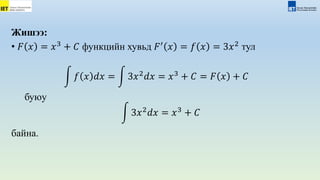 Жишээ:
• 𝐹 𝑥 = 𝑥3
+ 𝐶 функцийн хувьд 𝐹′
𝑥 = 𝑓 𝑥 = 3𝑥2
тул
𝑓 𝑥 𝑑𝑥 = 3𝑥2
𝑑𝑥 = 𝑥3
+ 𝐶 = 𝐹 𝑥 + 𝐶
буюу
3𝑥2
𝑑𝑥 = 𝑥3
+ 𝐶
байна.
 