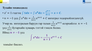 Тухайн тохиолдолд
• 𝑥′ = 1 гэдгээс 𝟏𝒅𝒙 = 𝒙𝟎
𝒅𝒙 =
𝒙𝟎+𝟏
𝟎+𝟏
= 𝒙 + 𝑪.
• 𝑛 = −1 үед 𝑥𝑛
𝑑𝑥 =
1
𝑛+1
𝑥𝑛+1
+ 𝐶 интеграл тодорхойлогдохгүй.
Учир нь интегралын баруун гар талын
1
𝑛+1
𝑥𝑛+1
илэрхийлэл 𝑛 = −1
үед
1
𝑛+1
бутархайн хуваарь тэгтэй тэнцэх болно.
Иймд 𝒏 ≠ −𝟏 үед
𝒙𝒏
𝒅𝒙 =
𝟏
𝒏 + 𝟏
𝒙𝒏+𝟏
+ 𝑪
томъёог биелнэ.
 