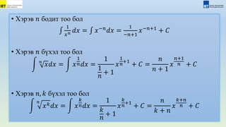 • Хэрэв 𝑛 бодит тоо бол
1
𝑥𝑛 𝑑𝑥 = 𝑥−𝑛
𝑑𝑥 =
1
−𝑛+1
𝑥−𝑛+1
+ 𝐶
• Хэрэв 𝑛 бүхэл тоо бол
𝑛
𝑥𝑑𝑥 = 𝑥
1
𝑛𝑑𝑥 =
1
1
𝑛
+ 1
𝑥
1
𝑛
+1
+ 𝐶 =
𝑛
𝑛 + 1
𝑥
𝑛+1
𝑛 + 𝐶
• Хэрэв 𝑛, 𝑘 бүхэл тоо бол
𝑛
𝑥𝑘𝑑𝑥 = 𝑥
𝑘
𝑛𝑑𝑥 =
1
𝑘
𝑛
+ 1
𝑥
𝑘
𝑛
+1
+ 𝐶 =
𝑛
𝑘 + 𝑛
𝑥
𝑘+𝑛
𝑛 + 𝐶
 