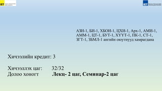 Хичээлийн кредит: 3
Хичээллэх цаг: 32/32
Долоо хоногт Лекц- 2 цаг, Семинар-2 цаг
АЗИ-1, БИ-1, ХБОИ-1, ЦХИ-1, Арх-1, АМИ-1,
АММ-1, ЦТ-1, БУТ-1, ХҮҮТ-1, ПК-1, СТ-1,
ЗГТ-1, ЗБМЛ-1 ангийн оюутнууд хамрагдана
 