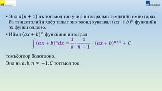 • Энд 𝑎 𝑛 + 1 нь тогтмол тоо учир интегралын тэмдгийн өмнө гарах
ба тэнцэтгэлийн хоёр талыг энэ тоонд хуваавал 𝑎𝑥 + 𝑏 𝑛
функцийн
эх функц олдоно.
• Иймд 𝑎𝑥 + 𝑏 𝑛
функцийн интеграл
𝒂𝒙 + 𝒃 𝒏
𝒅𝒙 =
𝟏
𝒂
∙
𝟏
𝒏 + 𝟏
∙ 𝒂𝒙 + 𝒃 𝒏+𝟏
+ 𝑪
томъёогоор бодогдоно.
Энд нь 𝑎, 𝑏, 𝑛 ≠ −1, 𝐶 тогтмол тоо.
 