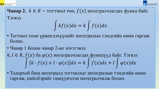 Чанар 2. 𝑘 ∈ 𝑅 − тогтмол тоо, 𝑓(𝑥) интегралчлагдах функц байг.
Тэгвэл
𝑘𝑓(𝑥)𝑑𝑥 = 𝑘 𝑓(𝑥)𝑑𝑥
• Тогтмол тоон үржигдэхүүнийг интегралын тэмдгийн өмнө гаргаж
болно.
• Чанар 1 болон чанар 2-ыг нэгтгэвэл
𝑘, 𝑙 ∈ 𝑅, 𝑓(𝑥) ба 𝜑(𝑥) интегралчлагдах функцүүд байг. Тэгвэл
𝑘 ∙ 𝑓(𝑥) + 𝑙 ∙ 𝜑(𝑥) 𝑑𝑥 = 𝑘 𝑓(𝑥)𝑑𝑥 + 𝑙 𝜑(𝑥)𝑑𝑥
• Тодорхой биш интегралд тогтмолыг интегралын тэмдгийн өмнө
гаргаж, нийлбэрийг гишүүнчлэн интегралчилж болно.
 