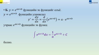 • Б. 𝑦 = 𝑒𝑎𝑥+𝑏
функцийн эх функцийг олъё.
𝑦 = 𝑒𝑎𝑥+𝑏
функцийн уламжлал
𝑦′
=
𝑑𝑦
𝑑𝑥
=
𝑑
𝑑𝑥
𝑒𝑎𝑥+𝑏
= 𝑎 ⋅ 𝑒𝑎𝑥+𝑏
учраас 𝑒𝑎𝑥+𝑏
функцийн эх функц
𝒆𝒂𝒙+𝒃
𝒅𝒙 =
𝟏
𝒂
𝒆𝒂𝒙+𝒃
+ 𝑪
болно.
 