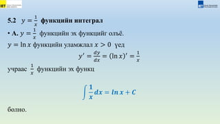 5.2 𝑦 =
1
𝑥
функцийн интеграл
• А. 𝑦 =
1
𝑥
функцийн эх функцийг олъё.
𝑦 = ln 𝑥 функцийн уламжлал 𝑥 > 0 үед
𝑦′
=
𝑑𝑦
𝑑𝑥
= ln 𝑥 ′
=
1
𝑥
учраас
1
𝑥
функцийн эх функц
𝟏
𝒙
𝒅𝒙 = 𝒍𝒏 𝒙 + 𝑪
болно.
 