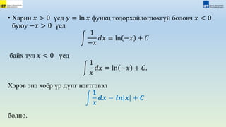 • Харин 𝑥 > 0 үед 𝑦 = ln 𝑥 функц тодорхойлогдохгүй боловч 𝑥 < 0
буюу −𝑥 > 0 үед
1
−𝑥
𝑑𝑥 = ln −𝑥 + 𝐶
байх тул 𝑥 < 0 үед
1
𝑥
𝑑𝑥 = ln −𝑥 + 𝐶.
Хэрэв энэ хоёр үр дүнг нэгтгэвэл
𝟏
𝒙
𝒅𝒙 = 𝒍𝒏 𝒙 + 𝑪
болно.
 
