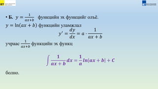 • Б. 𝑦 =
1
𝑎𝑥+𝑏
функцийн эх функцийг олъё.
𝑦 = ln 𝑎𝑥 + 𝑏 функцийн уламжлал
𝑦′
=
𝑑𝑦
𝑑𝑥
= 𝑎 ⋅
1
𝑎𝑥 + 𝑏
учраас
1
𝑎𝑥+𝑏
функцийн эх функц
𝟏
𝒂𝒙 + 𝒃
𝒅𝒙 =
𝟏
𝒂
𝒍𝒏 𝒂𝒙 + 𝒃 + 𝑪
болно.
 