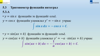 5.3 Тригонометр функцийн интеграл
5.3.А
• 𝑦 = sin 𝑥 функцийн эх функцийг олъё.
𝑦 = cos 𝑥 функцийн уламжлал 𝑦′
= − sin 𝑥 учраас
𝒔𝒊𝒏 𝒙 𝒅𝒙 = − 𝒄𝒐𝒔 𝒙 + 𝑪.
• 𝑦 = sin 𝑎𝑥 + 𝑏 функцийн эх функцийг олъё.
𝑦 = cos 𝑎𝑥 + 𝑏 функцийн уламжлал 𝑦′
= −𝑎 ⋅ sin 𝑎𝑥 + 𝑏 учраас
𝒔𝒊𝒏 𝒂𝒙 + 𝒃 𝒅𝒙 = −
𝟏
𝒂
𝒄𝒐𝒔 𝒂𝒙 + 𝒃 + 𝑪.
 
