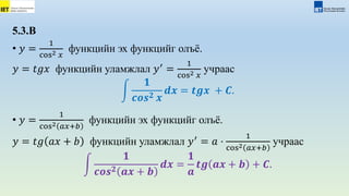 5.3.В
• 𝑦 =
1
cos2 𝑥
функцийн эх функцийг олъё.
𝑦 = 𝑡𝑔𝑥 функцийн уламжлал 𝑦′
=
1
cos2 𝑥
учраас
𝟏
𝒄𝒐𝒔𝟐 𝒙
𝒅𝒙 = 𝒕𝒈𝒙 + 𝑪.
• 𝑦 =
1
cos2 𝑎𝑥+𝑏
функцийн эх функцийг олъё.
𝑦 = 𝑡𝑔 𝑎𝑥 + 𝑏 функцийн уламжлал 𝑦′
= 𝑎 ⋅
1
cos2 𝑎𝑥+𝑏
учраас
𝟏
𝒄𝒐𝒔𝟐 𝒂𝒙 + 𝒃
𝒅𝒙 =
𝟏
𝒂
𝒕𝒈 𝒂𝒙 + 𝒃 + 𝑪.
 