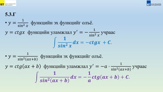 5.3.Г
• 𝑦 =
1
sin2 𝑥
функцийн эх функцийг олъё.
𝑦 = 𝑐𝑡𝑔𝑥 функцийн уламжлал 𝑦′
= −
1
sin2 𝑥
учраас
𝟏
𝒔𝒊𝒏𝟐 𝒙
𝒅𝒙 = −𝒄𝒕𝒈𝒙 + 𝑪.
• 𝑦 =
1
sin2 𝑎𝑥+𝑏
функцийн эх функцийг олъё.
𝑦 = 𝑐𝑡𝑔 𝑎𝑥 + 𝑏 функцийн уламжлал 𝑦′
= −𝑎 ⋅
1
sin2 𝑎𝑥+𝑏
учраас
𝟏
𝒔𝒊𝒏𝟐 𝒂𝒙 + 𝒃
𝒅𝒙 = −
𝟏
𝒂
𝒄𝒕𝒈 𝒂𝒙 + 𝒃 + 𝑪.
 