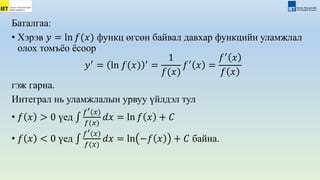 Баталгаа:
• Хэрэв 𝑦 = ln 𝑓(𝑥) функц өгсөн байвал давхар функцийн уламжлал
олох томъёо ёсоор
𝑦′
= ln 𝑓(𝑥) ′
=
1
𝑓(𝑥)
𝑓′
𝑥 =
𝑓′
𝑥
𝑓 𝑥
гэж гарна.
Интеграл нь уламжлалын урвуу үйлдэл тул
• 𝑓 𝑥 > 0 үед
𝑓′(𝑥)
𝑓(𝑥)
𝑑𝑥 = ln 𝑓 𝑥 + 𝐶
• 𝑓 𝑥 < 0 үед
𝑓′(𝑥)
𝑓(𝑥)
𝑑𝑥 = ln −𝑓 𝑥 + 𝐶 байна.
 