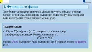 1. Функцийн эх функц
Тодорхойлолт:
• Хэрэв 𝐹(𝑥) функц (𝑎, 𝑏) завсрын дурын цэг дээр
дифференциалчлагдах бөгөөд уламжлал нь
𝐹′
𝑥 = 𝑓(𝑥)
байвал 𝑭(𝒙) функцийг 𝑓(𝑥) функцийн (𝑎, 𝑏) завсар дээрх эх функц
гэнэ.
Энэ бүлэгт дифференциалчлах үйлдлийн урвуу үйлдэл, өөрөөр
хэлбэл өгсөн уламжлалаар нь функцийг олдог эх функц, тодорхой
биш интегралын тухай ойлголтыг авч үзнэ.
 
