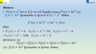 Жишээ:
• 𝐹 𝑥 = 𝑥3
бол 𝑥 ∈ −∞; ∞ бүрийн хувьд 𝐹′(𝑥) = 3𝑥2
тул
𝒇 𝒙 = 𝟑𝒙𝟐
функцийн эх функц 𝑭 𝒙 = 𝒙𝟑
байна.
𝐹′
(𝑥) = 𝑥3 ′
= 3𝑥2
= 𝑓(𝑥)
Мөн
• 𝑭𝟏 𝒙 = 𝒙𝟑
+ 𝟔, 𝑭𝟐 𝒙 = 𝒙𝟑
+ 𝟏𝟎, 𝑭𝟑 𝒙 = 𝒙𝟑
− 𝟔,
• 𝑭𝟒 𝒙 = 𝒙𝟑
− 𝟏𝟎𝟎, 𝑭𝟓 𝒙 = 𝒙𝟑
+ 𝑪
функцүүд нь
𝐹1
′
𝑥 = 𝐹2
′
𝑥 = 𝐹3
′
𝑥 = 𝐹4
′
𝑥 = 𝐹5
′
𝑥 = 3𝑥2
тул 𝑓 𝑥 = 3𝑥2
функцийн эх функц байна.
 