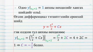 • Одоо 𝑦 𝑥0=2 = 1 анхны нөхцөлийг хангах
шийдийг олъё.
Өгсөн дифференциал тэгшитгэлийн ерөнхий
шийд
𝑦 =
𝑥3
2
+ 𝐶𝑥
гэж олдсон тул анхны нөхцөлөөс
𝑦 𝑥0=2 =
𝑥3
2
+ 𝐶𝑥
𝑥0=2
=
23
2
+ 2𝐶 = 4 + 2𝐶 =
1 ⇒ 𝐶 = −
3
2
болно.
12
 