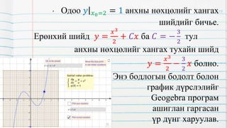 • Одоо 𝑦 𝑥0=2 = 1 анхны нөхцөлийг хангах
шийдийг бичье.
Ерөнхий шийд 𝑦 =
𝑥3
2
+ 𝐶𝑥 ба 𝐶 = −
3
2
тул
анхны нөхцөлийг хангах тухайн шийд
𝑦 =
𝑥3
2
−
3
2
𝑥 болно.
Энэ бодлогын бодолт болон
график дүрслэлийг
Geogebra програм
ашиглан гаргасан
үр дүнг харуулав.
13
 
