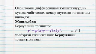 Олон тооны дифференциал тэгшитгэлүүд нь
хувьсагчийг солих замаар шугаман тэгшитгэлд
шилждэг.
Жишээлбэл:
Бернуллийн тэгшитгэл.
𝒚′ + 𝒑 𝒙 𝒚 = 𝒇 𝒙 𝒚𝒏, 𝑛 ≠ 1
хэлбэртэй тэгшитгэлийг Бернуллийн
тэгшитгэл гэнэ.
15
 