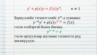 𝑦′ + 𝑝 𝑥 𝑦 = 𝑓 𝑥 𝑦𝑛, 𝑛 ≠ 1
Бернуллийн тэгшитгэлийг 𝑦𝑛
-д хуваавал
𝑦−𝑛𝑦′ + 𝑝 𝑥 𝑦1−𝑛 = 𝑓(𝑥)
гэсэн хэлбэртэй болох бөгөөд
𝒚𝟏−𝒏 = 𝒛
гэсэн орлуулгаар шугаман тэгшитгэл рүү
шилжүүлдэг.
16
 