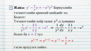Жишээ: 𝑦′ −
3
𝑥
𝑦 = −𝑥3𝑦2 Бернуллийн
тэгшитгэлийн ерөнхий шийдийг ол.
Бодолт:
Тэгшитгэлийн хоёр талыг 𝑦2-д хуваавал
1
𝑦2
𝑦′ −
3
𝑥
1
𝑦
= −𝑥3
⇒
1
𝑦2
𝑑𝑦
𝑑𝑥
−
3
𝑥
1
𝑦
= −𝑥3
болох ба 𝑛 = 2 тул
𝑦1−𝑛 = 𝑦1−2 = 𝑦−1 =
1
𝑦
= 𝑧
гэсэн орлуулга хийнэ.
17
 