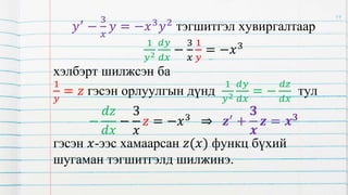 𝑦′ −
3
𝑥
𝑦 = −𝑥3𝑦2 тэгшитгэл хувиргалтаар
1
𝑦2
𝑑𝑦
𝑑𝑥
−
3
𝑥
1
𝑦
= −𝑥3
хэлбэрт шилжсэн ба
1
𝑦
= 𝑧 гэсэн орлуулгын дүнд
1
𝑦2
𝑑𝑦
𝑑𝑥
= −
𝑑𝑧
𝑑𝑥
тул
−
𝑑𝑧
𝑑𝑥
−
3
𝑥
𝑧 = −𝑥3 ⇒ 𝒛′ +
𝟑
𝒙
𝒛 = 𝒙𝟑
гэсэн 𝑥-ээс хамаарсан 𝑧(𝑥) функц бүхий
шугаман тэгшитгэлд шилжинэ.
19
 
