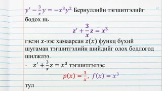 𝑦′ −
3
𝑥
𝑦 = −𝑥3𝑦2 Бернуллийн тэгшитгэлийг
бодох нь
𝒛′ +
𝟑
𝒙
𝒛 = 𝒙𝟑
гэсэн 𝑥-ээс хамаарсан 𝑧(𝑥) функц бүхий
шугаман тэгшитгэлийн шийдийг олох бодлогод
шилжлээ.
• 𝑧′
+
3
𝑥
𝑧 = 𝑥3
тэгшитгэлээс
𝑝 𝑥 =
3
𝑥
, 𝑓 𝑥 = 𝑥3
тул
20
 