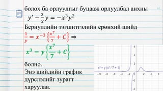 болох ба орлуулгыг буцааж орлуулбал анхны
𝑦′
−
3
𝑥
𝑦 = −𝑥3
𝑦2
Бернуллийн тэгшитгэлийн ерөнхий шийд
1
𝑦
= 𝑥−3 𝑥7
7
+ 𝐶 ⇒
𝒙𝟑 = 𝒚
𝒙𝟕
𝟕
+ 𝑪
болно.
Энэ шийдийн график
дүрслэлийг зурагт
харуулав.
22
 