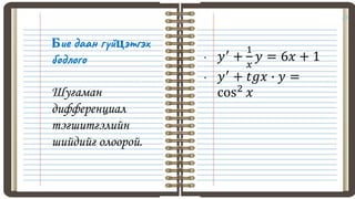 23
Бие даан гүйцэтгэх
бодлого
Шугаман
дифференциал
тэгшитгэлийн
шийдийг олоорой.
• 𝑦′
+
1
𝑥
𝑦 = 6𝑥 + 1
• 𝑦′
+ 𝑡𝑔𝑥 ∙ 𝑦 =
cos2 𝑥
 