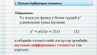 Тодорхойлолт:
• Үл мэдэгдэх функц 𝑦 болон түүний 𝑦′
уламжлалын хувьд шугаман
𝑦′
+ 𝑝 𝑥 𝑦 = 𝑓 𝑥 (1)
хэлбэрийн тэгшитгэлийг нэгдүгээр эрэмбийн
шугаман дифференциал тэгшитгэл гэж
нэрлэдэг.
3
1. Шугаман дифференциал тэгшитгэл
 