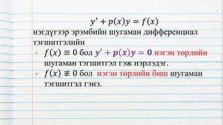𝑦′
+ 𝑝 𝑥 𝑦 = 𝑓 𝑥
нэгдүгээр эрэмбийн шугаман дифференциал
тэгшитгэлийн
• 𝑓 𝑥 ≡ 0 бол 𝒚′
+ 𝒑 𝒙 𝒚 = 𝟎 нэгэн төрлийн
шугаман тэгшитгэл гэж нэрлэдэг.
• 𝑓 𝑥 ≢ 0 бол нэгэн төрлийн биш шугаман
тэгшитгэл гэнэ.
4
 