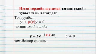 • Нэгэн төрлийн шугаман тэгшитгэлийн
хувьсагч нь ялгагддаг.
Тодруулбал:
• 𝑦′ + 𝑝 𝑥 𝑦 = 0
тэгшитгэлийн шийд
𝒚 = 𝑪𝒆− 𝒑 𝒙 𝒅𝒙
, 𝐶 ≠ 0
томъёогоор олдоно.
6
 