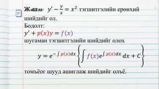 Жишээ: 𝑦′ −
𝑦
𝑥
= 𝑥2 тэгшитгэлийн ерөнхий
шийдийг ол.
Бодолт:
𝑦′
+ 𝑝 𝑥 𝑦 = 𝑓(𝑥)
шугаман тэгшитгэлийн шийдийг олох
𝑦 = 𝑒− 𝑝 𝑥 𝑑𝑥
𝑓(𝑥)𝑒 𝑝 𝑥 𝑑𝑥
𝑑𝑥 + 𝐶
томъёог шууд ашиглаж шийдийг олъё.
8
 