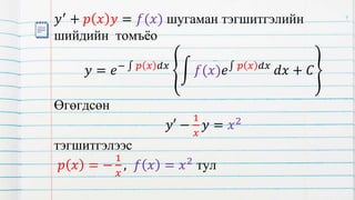 𝑦′
+ 𝑝 𝑥 𝑦 = 𝑓(𝑥) шугаман тэгшитгэлийн
шийдийн томъёо
𝑦 = 𝑒− 𝑝 𝑥 𝑑𝑥
𝑓(𝑥)𝑒 𝑝 𝑥 𝑑𝑥
𝑑𝑥 + 𝐶
Өгөгдсөн
𝑦′ −
1
𝑥
𝑦 = 𝑥2
тэгшитгэлээс
𝑝 𝑥 = −
1
𝑥
, 𝑓 𝑥 = 𝑥2
тул
9
 