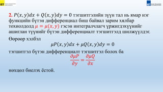 2. 𝑃 𝑥, 𝑦 𝑑𝑥 + 𝑄 𝑥, 𝑦 𝑑𝑦 = 0 тэгшитгэлийн зүүн тал нь ямар нэг
функцийн бүтэн дифференциал биш байвал зарим хялбар
тохиолдолд 𝜇 = 𝜇(𝑥, 𝑦) гэсэн интегралчлагч үржигдэхүүнийг
ашиглан түүнийг бүтэн дифференциалт тэгшитгэлд шилжүүлдэг.
Өөрөөр хэлбэл
𝜇𝑃 𝑥, 𝑦 𝑑𝑥 + 𝜇𝑄 𝑥, 𝑦 𝑑𝑦 = 0
тэгшитгэл бүтэн дифференциалт тэгшитгэл болох ба
𝜕𝜇𝑃
𝜕𝑦
=
𝜕𝜇𝑄
𝜕𝑥
нөхцөл биелэх ёстой.
 