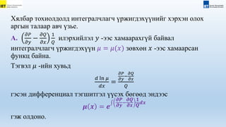 Хялбар тохиолдолд интегралчлагч үржигдэхүүнийг хэрхэн олох
аргын талаар авч үзье.
А.
𝜕𝑃
𝜕𝑦
−
𝜕𝑄
𝜕𝑥
1
𝑄
илэрхийлэл 𝑦 -ээс хамаарахгүй байвал
интегралчлагч үржигдэхүүн 𝜇 = 𝜇(𝑥) зөвхөн 𝑥 -ээс хамаарсан
функц байна.
Тэгвэл 𝜇 -ийн хувьд
𝑑 ln 𝜇
𝑑𝑥
=
𝜕𝑃
𝜕𝑦
−
𝜕𝑄
𝜕𝑥
𝑄
гэсэн дифференциал тэгшитгэл үүсэх бөгөөд эндээс
𝝁 𝒙 = 𝒆
𝝏𝑷
𝝏𝒚
−
𝝏𝑸
𝝏𝒙
𝟏
𝑸
𝒅𝒙
гэж олдоно.
 