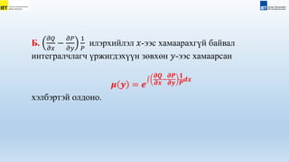 Б.
𝜕𝑄
𝜕𝑥
−
𝜕𝑃
𝜕𝑦
1
𝑃
илэрхийлэл 𝑥-ээс хамаарахгүй байвал
интегралчлагч үржигдэхүүн зөвхөн 𝑦-ээс хамаарсан
𝝁 𝒚 = 𝒆
𝝏𝑸
𝝏𝒙
−
𝝏𝑷
𝝏𝒚
𝟏
𝑷
𝒅𝒙
хэлбэртэй олдоно.
 
