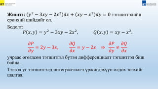 Жишээ: 𝑦2
− 3𝑥𝑦 − 2𝑥2
𝑑𝑥 + 𝑥𝑦 − 𝑥2
𝑑𝑦 = 0 тэгшитгэлийн
ерөнхий шийдийг ол.
Бодолт:
𝑃 𝑥, 𝑦 = 𝑦2
− 3𝑥𝑦 − 2𝑥2
, 𝑄 𝑥, 𝑦 = 𝑥𝑦 − 𝑥2
.
𝜕𝑃
𝜕𝑦
= 2𝑦 − 3𝑥,
𝜕𝑄
𝜕𝑥
= 𝑦 − 2𝑥 ⇒
𝜕𝑃
𝜕𝑦
≠
𝜕𝑄
𝜕𝑥
учраас өгөгдсөн тэгшитгэл бүтэн дифференциалт тэгшитгэл биш
байна.
Тэгвэл уг тэгшитгэлд интегралчлагч үржигдэхүүн олдох эсэхийг
шалгая.
 
