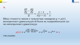 А.
𝜕𝑃
𝜕𝑦
−
𝜕𝑄
𝜕𝑥
𝑄
=
𝑦 − 𝑥
𝑥 𝑦 − 𝑥
=
1
𝑥
.
Иймд тэгшитгэл зөвхөн 𝑥 хувьсагчаас хамаарсан 𝜇 = 𝜇(𝑥)
интегралчлагч үржигдэхүүнтэй болох нь тодорхойлогдсон тул
энэ интегралчлагч үржигдэхүүн
𝜇 𝑥 = 𝑒
𝜕𝑃
𝜕𝑦
−
𝜕𝑄
𝜕𝑥
1
𝑄
𝑑𝑥
= 𝑒
1
𝑥
𝑑𝑥
= 𝑒ln 𝑥
= 𝑥
гэж олдоно.
 
