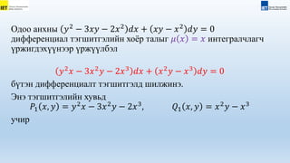 Одоо анхны 𝑦2
− 3𝑥𝑦 − 2𝑥2
𝑑𝑥 + 𝑥𝑦 − 𝑥2
𝑑𝑦 = 0
дифференциал тэгшитгэлийн хоёр талыг 𝜇 𝑥 = 𝑥 интегралчлагч
үржигдэхүүнээр үржүүлбэл
𝑦2
𝑥 − 3𝑥2
𝑦 − 2𝑥3
𝑑𝑥 + 𝑥2
𝑦 − 𝑥3
𝑑𝑦 = 0
бүтэн дифференциалт тэгшитгэлд шилжинэ.
Энэ тэгшитгэлийн хувьд
𝑃1 𝑥, 𝑦 = 𝑦2
𝑥 − 3𝑥2
𝑦 − 2𝑥3
, 𝑄1 𝑥, 𝑦 = 𝑥2
𝑦 − 𝑥3
учир
 