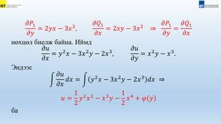 𝜕𝑃1
𝜕𝑦
= 2𝑦𝑥 − 3𝑥2
,
𝜕𝑄1
𝜕𝑥
= 2𝑥𝑦 − 3𝑥2
⇒
𝜕𝑃1
𝜕𝑦
=
𝜕𝑄1
𝜕𝑥
нөхцөл биелж байна. Иймд
𝜕𝑢
𝜕𝑥
= 𝑦2
𝑥 − 3𝑥2
𝑦 − 2𝑥3
,
𝜕𝑢
𝜕𝑦
= 𝑥2
𝑦 − 𝑥3
.
Эндээс
𝜕𝑢
𝜕𝑥
𝑑𝑥 = 𝑦2
𝑥 − 3𝑥2
𝑦 − 2𝑥3
𝑑𝑥 ⇒
𝑢 =
1
2
𝑦2
𝑥2
− 𝑥3
𝑦 −
1
2
𝑥4
+ 𝜑 𝑦
ба
 