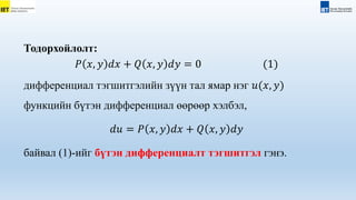 Тодорхойлолт:
𝑃 𝑥, 𝑦 𝑑𝑥 + 𝑄 𝑥, 𝑦 𝑑𝑦 = 0 (1)
дифференциал тэгшитгэлийн зүүн тал ямар нэг 𝑢(𝑥, 𝑦)
функцийн бүтэн дифференциал өөрөөр хэлбэл,
𝑑𝑢 = 𝑃 𝑥, 𝑦 𝑑𝑥 + 𝑄 𝑥, 𝑦 𝑑𝑦
байвал (1)-ийг бүтэн дифференциалт тэгшитгэл гэнэ.
 