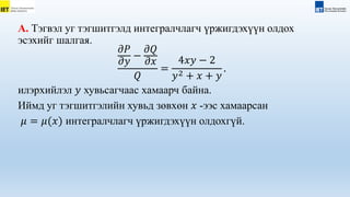 А. Тэгвэл уг тэгшитгэлд интегралчлагч үржигдэхүүн олдох
эсэхийг шалгая.
𝜕𝑃
𝜕𝑦
−
𝜕𝑄
𝜕𝑥
𝑄
=
4𝑥𝑦 − 2
𝑦2 + 𝑥 + 𝑦
.
илэрхийлэл 𝑦 хувьсагчаас хамаарч байна.
Иймд уг тэгшитгэлийн хувьд зөвхөн 𝑥 -ээс хамаарсан
𝜇 = 𝜇(𝑥) интегралчлагч үржигдэхүүн олдохгүй.
 