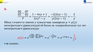 Б.
𝜕𝑄
𝜕𝑥
−
𝜕𝑃
𝜕𝑦
𝑃
=
1 − 4𝑥𝑦 + 1
2𝑥𝑦2 − 𝑦
=
−2(2𝑥𝑦 − 1)
𝑦(2𝑥𝑦 − 1)
= −
2
𝑦
.
Иймд тэгшитгэл зөвхөн 𝑦 хувьсагчаас хамаарсан 𝜇 = 𝜇(𝑦)
интегралчлагч үржигдэхүүнтэй болох нь тодорхойлогдсон тул энэ
интегралчлагч үржигдэхүүн
𝜇 𝑦 = 𝑒
𝜕𝑄
𝜕𝑥
−
𝜕𝑃
𝜕𝑦
1
𝑃
𝑑𝑦
= 𝑒
−
2
𝑦
𝑑𝑦
= 𝑒−2 ln 𝑦
=
1
𝑦2
гэж олдоно.
 