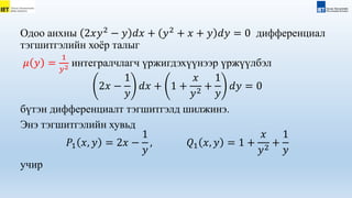 Одоо анхны 2𝑥𝑦2
− 𝑦 𝑑𝑥 + 𝑦2
+ 𝑥 + 𝑦 𝑑𝑦 = 0 дифференциал
тэгшитгэлийн хоёр талыг
𝜇 𝑦 =
1
𝑦2 интегралчлагч үржигдэхүүнээр үржүүлбэл
2𝑥 −
1
𝑦
𝑑𝑥 + 1 +
𝑥
𝑦2
+
1
𝑦
𝑑𝑦 = 0
бүтэн дифференциалт тэгшитгэлд шилжинэ.
Энэ тэгшитгэлийн хувьд
𝑃1 𝑥, 𝑦 = 2𝑥 −
1
𝑦
, 𝑄1 𝑥, 𝑦 = 1 +
𝑥
𝑦2
+
1
𝑦
учир
 