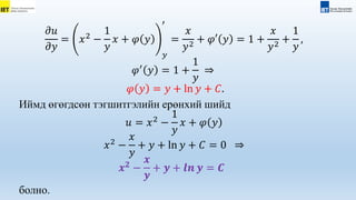 𝜕𝑢
𝜕𝑦
= 𝑥2
−
1
𝑦
𝑥 + 𝜑 𝑦
𝑦
′
=
𝑥
𝑦2
+ 𝜑′ 𝑦 = 1 +
𝑥
𝑦2
+
1
𝑦
,
𝜑′
𝑦 = 1 +
1
𝑦
⇒
𝜑 𝑦 = 𝑦 + ln 𝑦 + 𝐶.
Иймд өгөгдсөн тэгшитгэлийн ерөнхий шийд
𝑢 = 𝑥2
−
1
𝑦
𝑥 + 𝜑 𝑦
𝑥2
−
𝑥
𝑦
+ 𝑦 + ln 𝑦 + 𝐶 = 0 ⇒
𝒙𝟐
−
𝒙
𝒚
+ 𝒚 + 𝒍𝒏 𝒚 = 𝑪
болно.
 