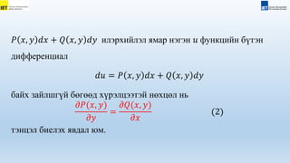 𝑃 𝑥, 𝑦 𝑑𝑥 + 𝑄 𝑥, 𝑦 𝑑𝑦 илэрхийлэл ямар нэгэн 𝑢 функцийн бүтэн
дифференциал
𝑑𝑢 = 𝑃 𝑥, 𝑦 𝑑𝑥 + 𝑄 𝑥, 𝑦 𝑑𝑦
байх зайлшгүй бөгөөд хүрэлцээтэй нөхцөл нь
𝜕𝑃(𝑥, 𝑦)
𝜕𝑦
=
𝜕𝑄(𝑥, 𝑦)
𝜕𝑥
(2)
тэнцэл биелэх явдал юм.
 