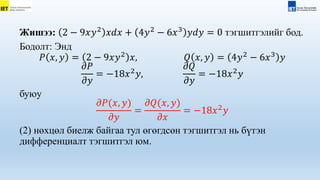 Жишээ: 2 − 9𝑥𝑦2
𝑥𝑑𝑥 + 4𝑦2
− 6𝑥3
𝑦𝑑𝑦 = 0 тэгшитгэлийг бод.
Бодолт: Энд
𝑃 𝑥, 𝑦 = 2 − 9𝑥𝑦2
𝑥, 𝑄 𝑥, 𝑦 = 4𝑦2
− 6𝑥3
𝑦
𝜕𝑃
𝜕𝑦
= −18𝑥2
𝑦,
𝜕𝑄
𝜕𝑦
= −18𝑥2
𝑦
буюу
𝜕𝑃(𝑥, 𝑦)
𝜕𝑦
=
𝜕𝑄(𝑥, 𝑦)
𝜕𝑥
= −18𝑥2
𝑦
(2) нөхцөл биелж байгаа тул өгөгдсөн тэгшитгэл нь бүтэн
дифференциалт тэгшитгэл юм.
 