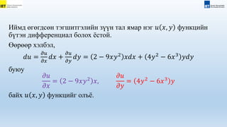 Иймд өгөгдсөн тэгшитгэлийн зүүн тал ямар нэг 𝑢 𝑥, 𝑦 функцийн
бүтэн дифференциал болох ёстой.
Өөрөөр хэлбэл,
𝑑𝑢 =
𝜕𝑢
𝜕𝑥
𝑑𝑥 +
𝜕𝑢
𝜕𝑦
𝑑𝑦 = 2 − 9𝑥𝑦2
𝑥𝑑𝑥 + 4𝑦2
− 6𝑥3
𝑦𝑑𝑦
буюу
𝜕𝑢
𝜕𝑥
= 2 − 9𝑥𝑦2
𝑥,
𝜕𝑢
𝜕𝑦
= 4𝑦2
− 6𝑥3
𝑦
байх 𝑢 𝑥, 𝑦 функцийг олъё.
 