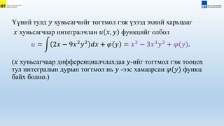 Үүний тулд 𝑦 хувьсагчийг тогтмол гэж үзээд эхний харьцааг
𝑥 хувьсагчаар интегралчлан 𝑢 𝑥, 𝑦 функцийг олбол
𝑢 = 2𝑥 − 9𝑥2
𝑦2
𝑑𝑥 + 𝜑 𝑦 = 𝑥2
− 3𝑥3
𝑦2
+ 𝜑 𝑦 .
(𝑥 хувьсагчаар дифференциалчлахдаа 𝑦-ийг тогтмол гэж тооцох
тул интегралын дурын тогтмол нь 𝑦 -ээс хамаарсан 𝜑(𝑦) функц
байх болно.)
 