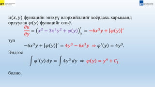 𝑢(𝑥, 𝑦) функцийн энэхүү илэрхийллийг хоёрдахь харьцаанд
орлуулан 𝜑(𝑦) функцийг олъё.
𝜕𝑢
𝜕𝑦
= 𝑥2
− 3𝑥3
𝑦2
+ 𝜑 𝑦 𝑦
′
= −6𝑥3
𝑦 + 𝜑 𝑦 ′
тул
−6𝑥3
𝑦 + 𝜑 𝑦 ′
= 4𝑦3
− 6𝑥3
𝑦 ⇒ 𝜑′
𝑦 = 4𝑦3
.
Эндээс
𝜑′
𝑦 𝑑𝑦 = 4𝑦3
𝑑𝑦 ⇒ 𝜑 𝑦 = 𝑦4
+ 𝐶1
болно.
 