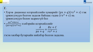 Г.
• Хэрэв рационал илэрхийллийн хуваарийг 𝑝𝑥 + 𝑞 𝑟𝑥2
+ 𝑠 гэж
үржигдэхүүн болгон задалж байхаас гадна 𝑟𝑥2
+ 𝑠 нь
үржигдэхүүн болон задрахгүй бол
•
𝑎𝑥2+𝑏𝑥+𝑐
𝑝𝑥+𝑞 𝑟𝑥2+𝑠
хэлбэрийн илэрхийллийг
𝐴
𝑝𝑥 + 𝑞
+
𝐵𝑥 + 𝐶
𝑟𝑥2 + 𝑠
гэсэн хялбар бутархайн нийлбэр болгон задална.
 