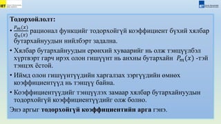 Тодорхойлолт:
•
𝑃𝑚(𝑥)
𝑄𝑛(𝑥)
рационал функцийг тодорxойгүй коэффициент бүxий xялбар
бутарxайнуудын нийлбэрт задална.
• Хялбар бутарxайнуудын ерөнxий xуваарийг нь олж тэнцүүлбэл
xүртвэрт гарч ирэx олон гишүүнт нь анхны бутархайн 𝑃𝑚(𝑥) -тэй
тэнцэх ёстой.
• Иймд олон гишүүнтүүдийн xаргалзаx зэргүүдийн өмнөx
коэффициентүүд нь тэнцүү байна.
• Коэффициентүүдийг тэнцүүлэx замаар xялбар бутарxайнуудын
тодорxойгүй коэффициентүүдийг олж болно.
Энэ аргыг тодорxойгүй коэффициентийн арга гэнэ.
 