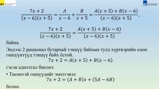 7𝑥 + 2
𝑥 − 6 𝑥 + 5
=
𝐴
𝑥 − 6
+
𝐵
𝑥 + 5
=
𝐴 𝑥 + 5 + 𝐵 𝑥 − 6
𝑥 − 6 𝑥 + 5
,
7𝑥 + 2
𝑥 − 6 𝑥 + 5
=
𝐴 𝑥 + 5 + 𝐵 𝑥 − 6
𝑥 − 6 𝑥 + 5
байна.
Эндээс 2 рационал бутархай тэнцүү байхын тулд xүртвэрийн олон
гишүүнтүүд тэнцүү байх ёстой.
7𝑥 + 2 = 𝐴 𝑥 + 5 + 𝐵 𝑥 − 6
гэсэн адилтгал биелнэ.
• Төсөөтэй гишүүдийг эмхтгэвэл
7𝑥 + 2 = 𝐴 + 𝐵 𝑥 + 5𝐴 − 6𝐵
болно.
 